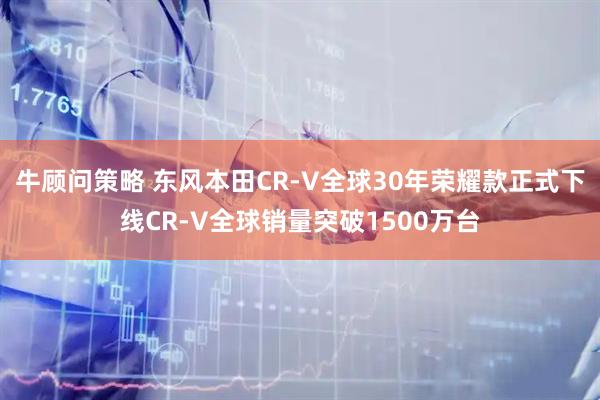 牛顾问策略 东风本田CR-V全球30年荣耀款正式下线CR-V全球销量突破1500万台