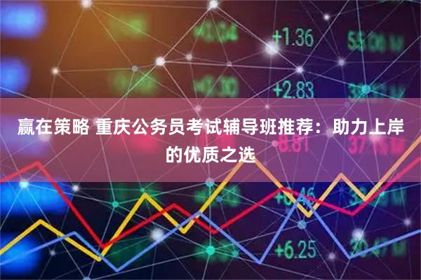 赢在策略 重庆公务员考试辅导班推荐：助力上岸的优质之选