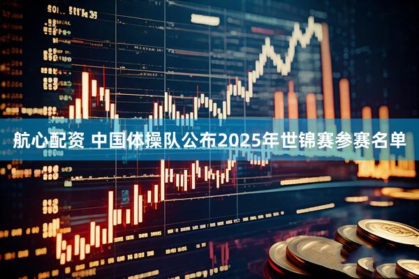航心配资 中国体操队公布2025年世锦赛参赛名单