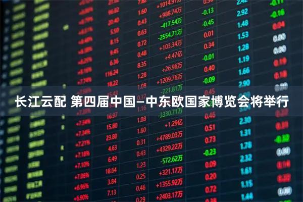 长江云配 第四届中国—中东欧国家博览会将举行