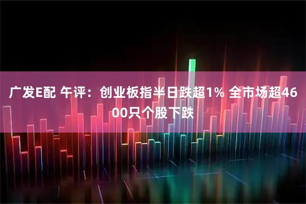广发E配 午评：创业板指半日跌超1% 全市场超4600只个股下跌