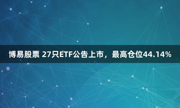 博易股票 27只ETF公告上市，最高仓位44.14%