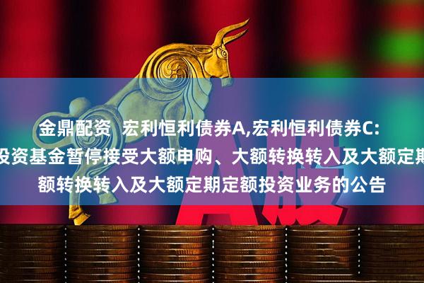 金鼎配资  宏利恒利债券A,宏利恒利债券C: 宏利恒利债券型证券投资基金暂停接受大额申购、大额转换转入及大额定期定额投资业务的公告