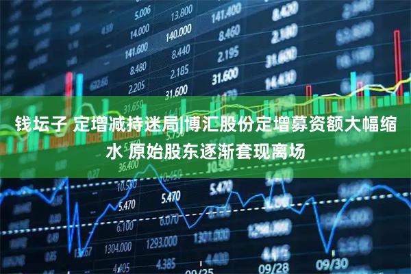 钱坛子 定增减持迷局|博汇股份定增募资额大幅缩水 原始股东逐渐套现离场