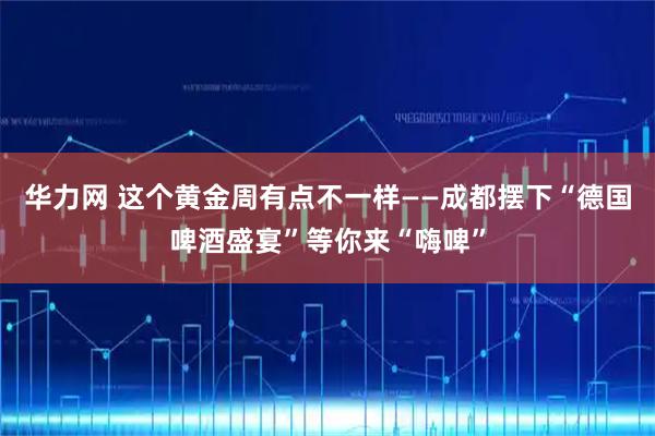 华力网 这个黄金周有点不一样——成都摆下“德国啤酒盛宴”等你来“嗨啤”
