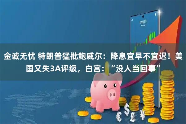 金诚无忧 特朗普猛批鲍威尔：降息宜早不宜迟！美国又失3A评级，白宫：“没人当回事”