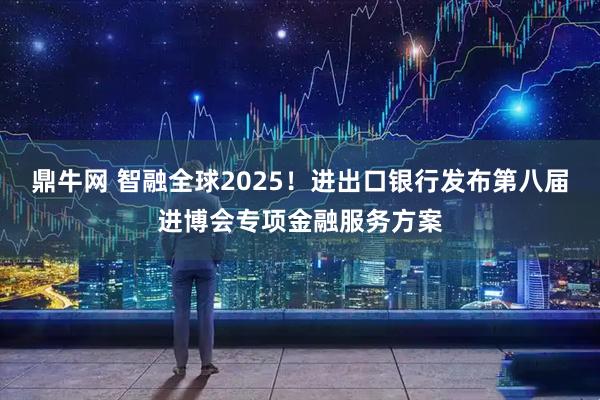 鼎牛网 智融全球2025!进出口银行发布第八届进博会专项金融服务方案