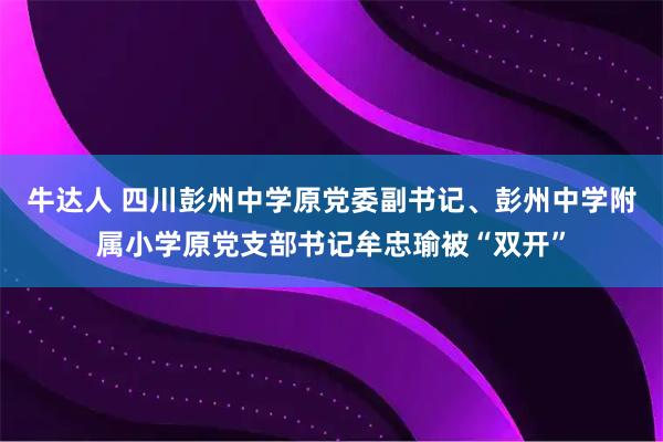 牛达人 四川彭州中学原党委副书记、彭州中学附属小学原党支部书记牟忠瑜被“双开”