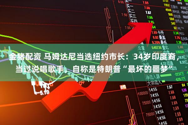 金猪配资 马姆达尼当选纽约市长：34岁印度裔，当过说唱歌手，自称是特朗普“最坏的噩梦”