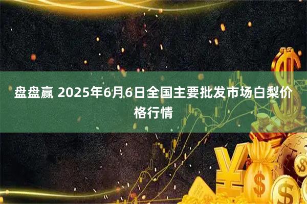 盘盘赢 2025年6月6日全国主要批发市场白梨价格行情