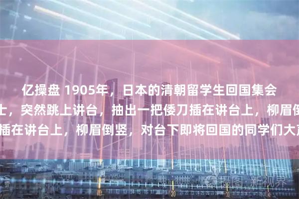 亿操盘 1905年，日本的清朝留学生回国集会上，一个年龄不大的女士，突然跳上讲台，抽出一把倭刀插在讲台上，柳眉倒竖，对台下即将回国的同学们大声吼道！