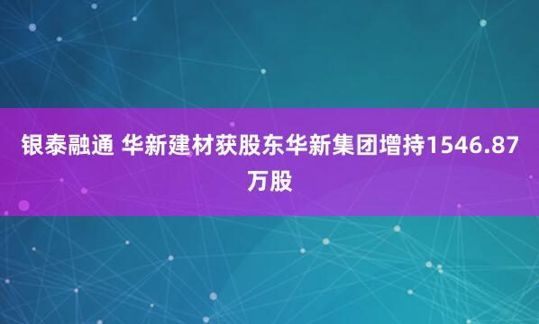 银泰融通 华新建材获股东华新集团增持1546.87万股
