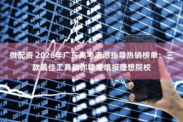 微配资 2026年广东高考志愿指导热销榜单：三款最佳工具助你精准填报理想院校