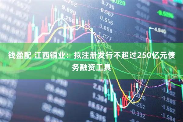 钱盈配 江西铜业：拟注册发行不超过250亿元债务融资工具