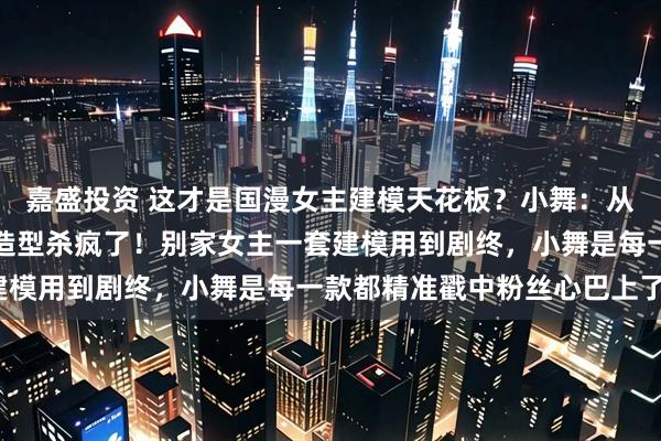 嘉盛投资 这才是国漫女主建模天花板？小舞：从萝莉到女神，八年八套造型杀疯了！别家女主一套建模用到剧终，小舞是每一款都精准戳中粉丝心巴上了？