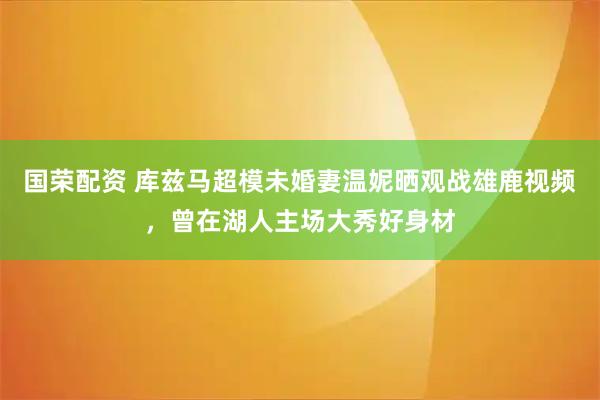 国荣配资 库兹马超模未婚妻温妮晒观战雄鹿视频，曾在湖人主场大秀好身材