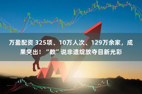 万盈配资 325项、10万人次、129万余家，成果突出！“数”说非遗绽放夺目新光彩