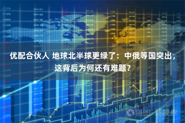 优配合伙人 地球北半球更绿了：中俄等国突出，这背后为何还有难题？