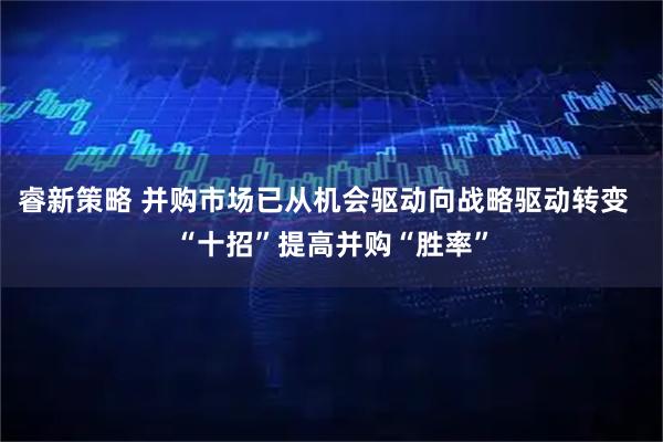 睿新策略 并购市场已从机会驱动向战略驱动转变  “十招”提高并购“胜率”