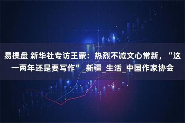 易操盘 新华社专访王蒙:热烈不减文心常新,“这一两年还是要写作”_新疆_生活_中国作家协会