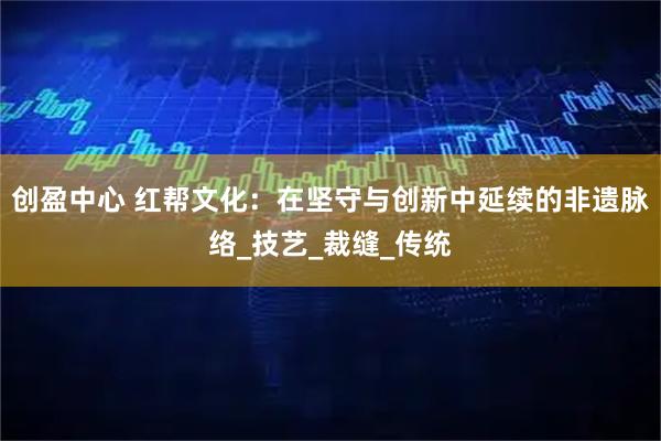 创盈中心 红帮文化:在坚守与创新中延续的非遗脉络_技艺_裁缝_传统