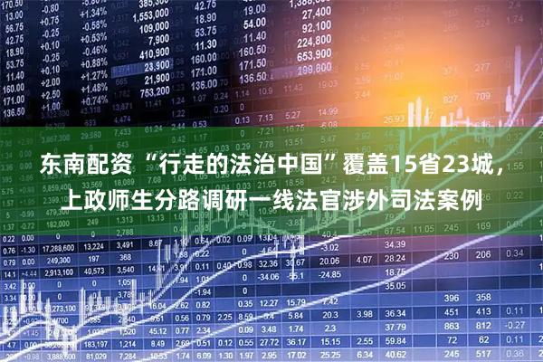 东南配资 “行走的法治中国”覆盖15省23城，上政师生分路调研一线法官涉外司法案例