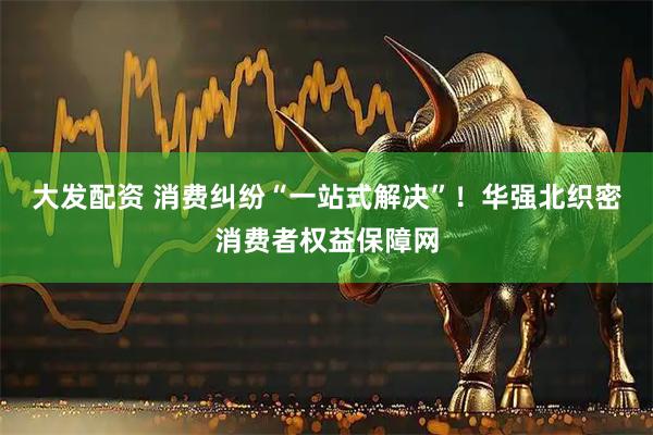 大发配资 消费纠纷“一站式解决”！华强北织密消费者权益保障网