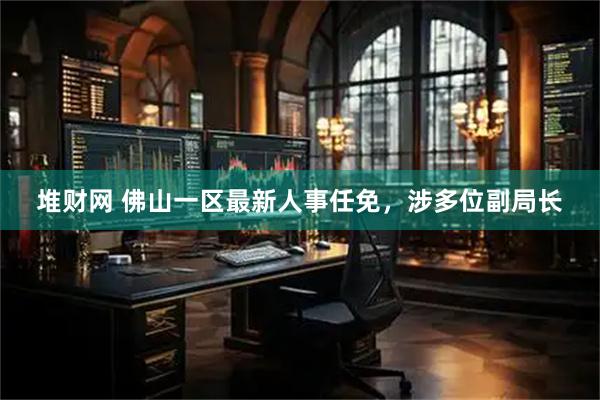 堆财网 佛山一区最新人事任免，涉多位副局长