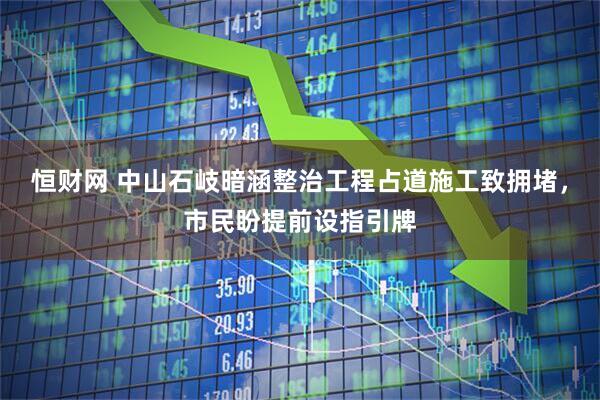 恒财网 中山石岐暗涵整治工程占道施工致拥堵，市民盼提前设指引牌